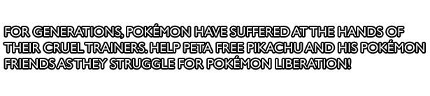For generations, Pokémon have suffered at the hands of their cruel trainers. Help PETA free Pikachu and his Pokémon friends as they struggle for Pokémon liberation!